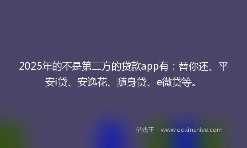 2025年的不是第三方的贷款app有：替你还、平安i贷、安逸花、随身贷、e微贷等。
