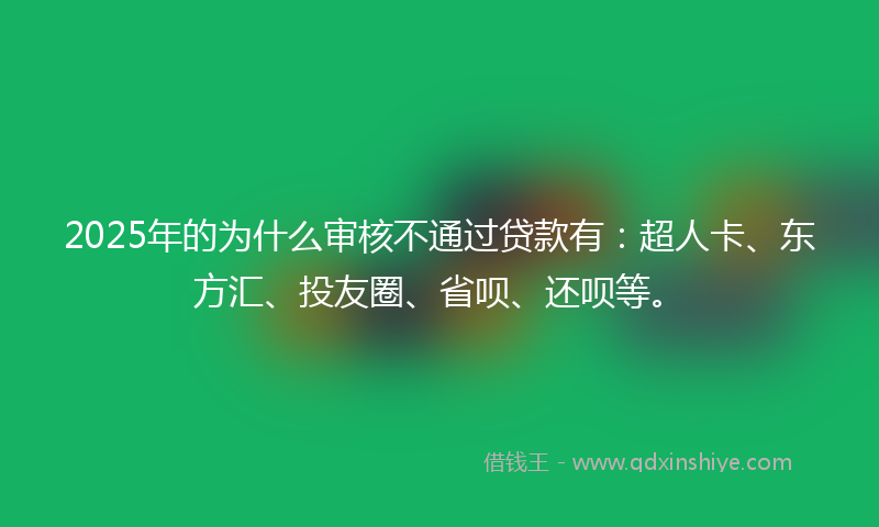 2025年的为什么审核不通过贷款有：超人卡、东方汇、投友圈、省呗、还呗等。