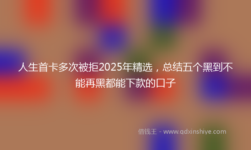 人生首卡多次被拒2025年精选，总结五个黑到不能再黑都能下款的口子