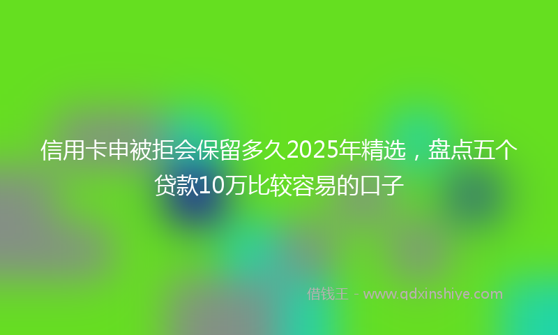 信用卡申被拒会保留多久2025年精选，盘点五个贷款10万比较容易的口子