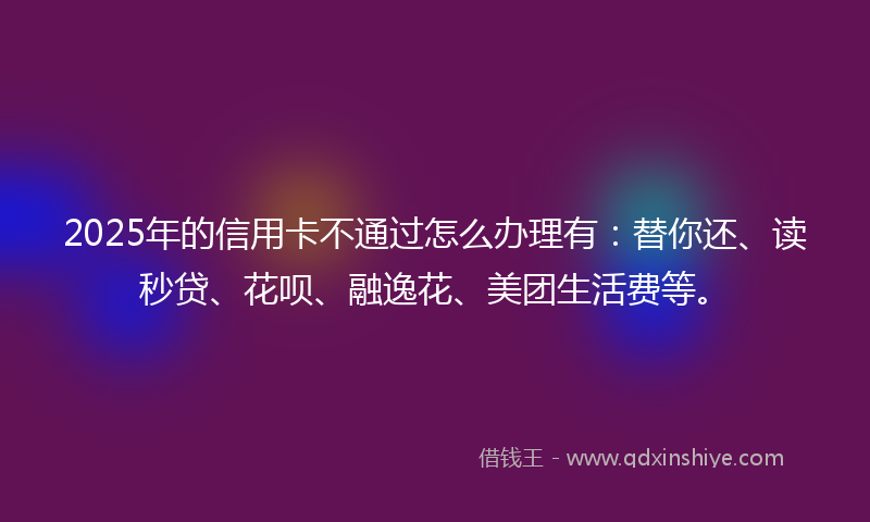 2025年的信用卡不通过怎么办理有：替你还、读秒贷、花呗、融逸花、美团生活费等。
