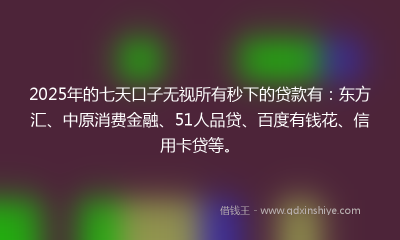 2025年的七天口子无视所有秒下的贷款有：东方汇、中原消费金融、51人品贷、百度有钱花、信用卡贷等。