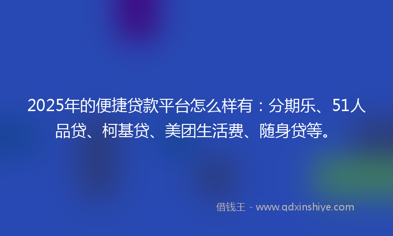 2025年的便捷贷款平台怎么样有：分期乐、51人品贷、柯基贷、美团生活费、随身贷等。