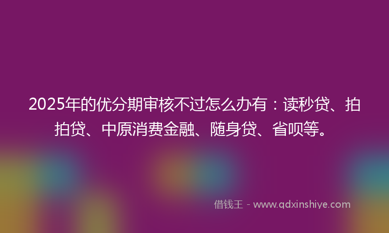 2025年的优分期审核不过怎么办有：读秒贷、拍拍贷、中原消费金融、随身贷、省呗等。