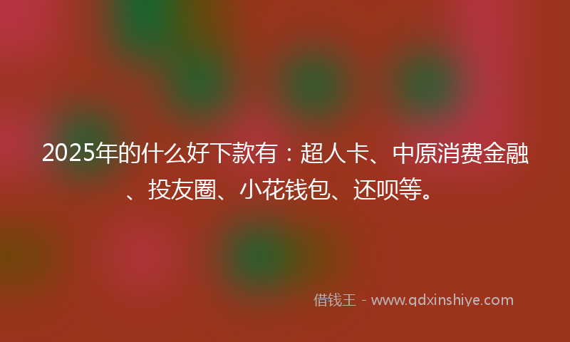 2025年的什么好下款有：超人卡、中原消费金融、投友圈、小花钱包、还呗等。