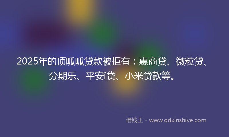2025年的顶呱呱贷款被拒有：惠商贷、微粒贷、分期乐、平安i贷、小米贷款等。