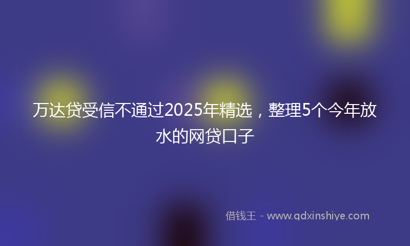 万达贷受信不通过2025年精选，整理5个今年放水的网贷口子