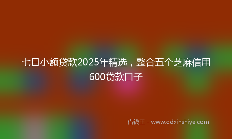 七日小额贷款2025年精选，整合五个芝麻信用600贷款口子