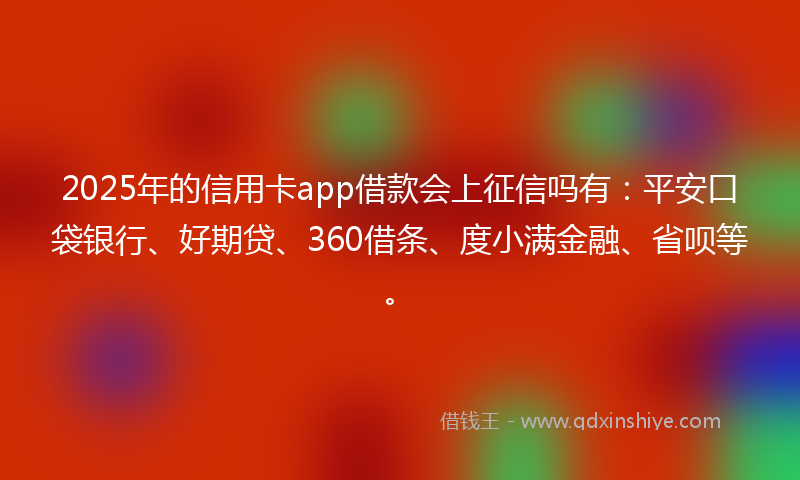 2025年的信用卡app借款会上征信吗有：平安口袋银行、好期贷、360借条、度小满金融、省呗等。