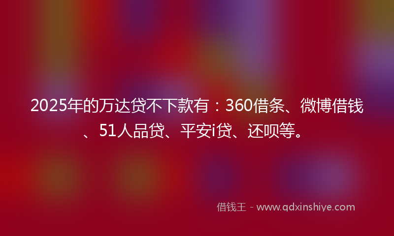 2025年的万达贷不下款有：360借条、微博借钱、51人品贷、平安i贷、还呗等。