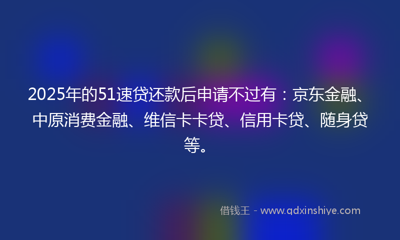 2025年的51速贷还款后申请不过有：京东金融、中原消费金融、维信卡卡贷、信用卡贷、随身贷等。