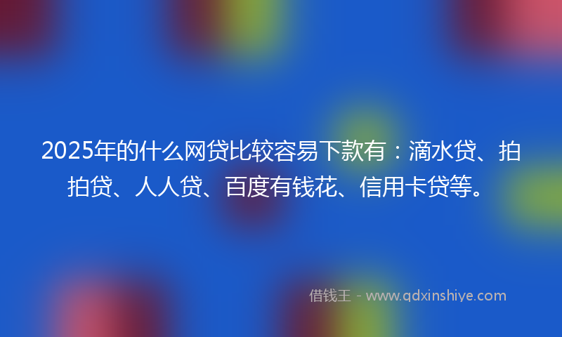 2025年的什么网贷比较容易下款有：滴水贷、拍拍贷、人人贷、百度有钱花、信用卡贷等。