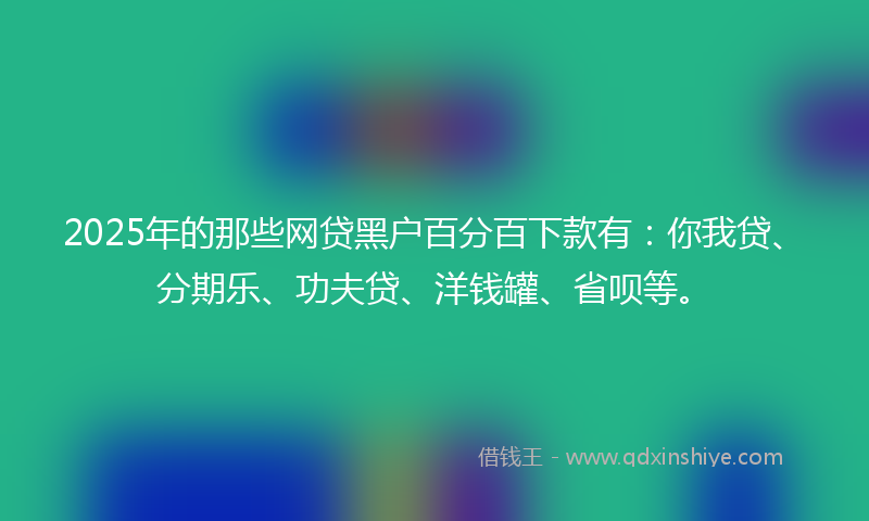 2025年的那些网贷黑户百分百下款有：你我贷、分期乐、功夫贷、洋钱罐、省呗等。
