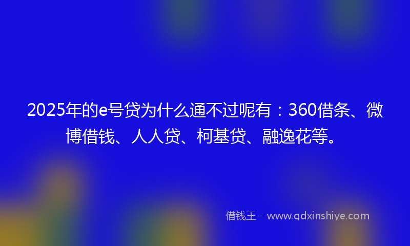 2025年的e号贷为什么通不过呢有：360借条、微博借钱、人人贷、柯基贷、融逸花等。