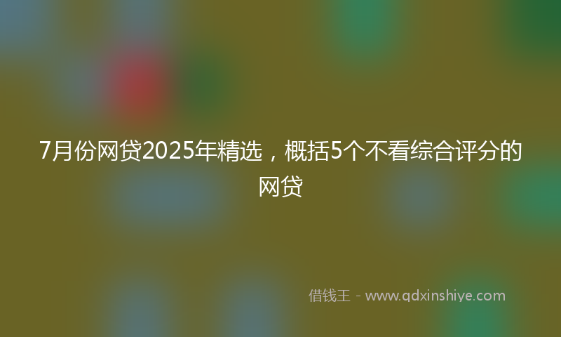 7月份网贷2025年精选，概括5个不看综合评分的网贷