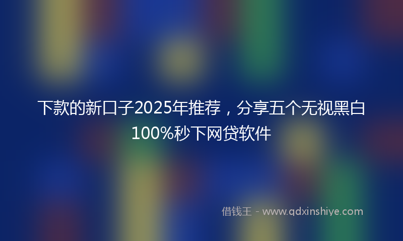 下款的新口子2025年推荐，分享五个无视黑白100%秒下网贷软件