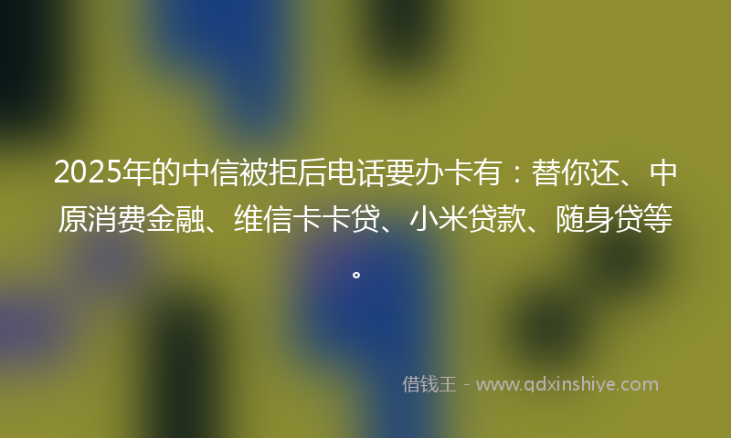 2025年的中信被拒后电话要办卡有：替你还、中原消费金融、维信卡卡贷、小米贷款、随身贷等。