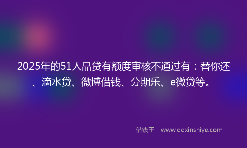 2025年的51人品贷有额度审核不通过有：替你还、滴水贷、微博借钱、分期乐、e微贷等。