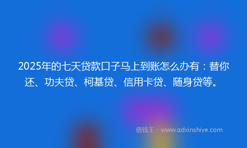 2025年的七天贷款口子马上到账怎么办有：替你还、功夫贷、柯基贷、信用卡贷、随身贷等。