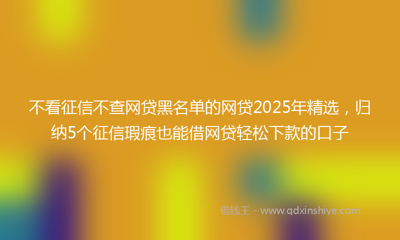 不看征信不查网贷黑名单的网贷2025年精选，归纳5个征信瑕疵也能借网贷轻松下款的口子
