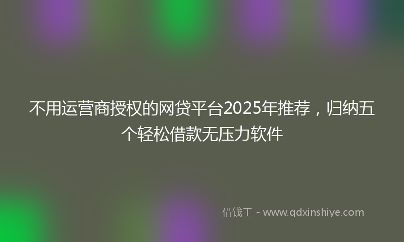 不用运营商授权的网贷平台2025年推荐，归纳五个轻松借款无压力软件