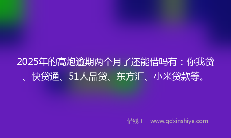 2025年的高炮逾期两个月了还能借吗有：你我贷、快贷通、51人品贷、东方汇、小米贷款等。