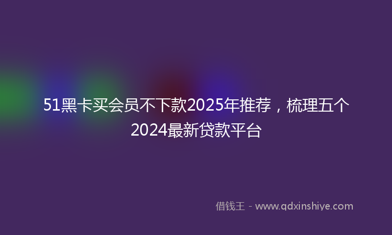 51黑卡买会员不下款2025年推荐，梳理五个2024最新贷款平台