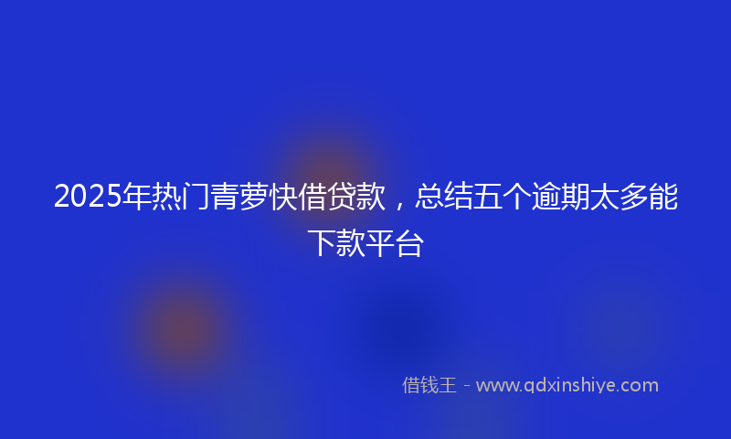 2025年热门青萝快借贷款，总结五个逾期太多能下款平台
