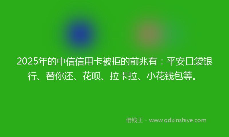 2025年的中信信用卡被拒的前兆有：平安口袋银行、替你还、花呗、拉卡拉、小花钱包等。