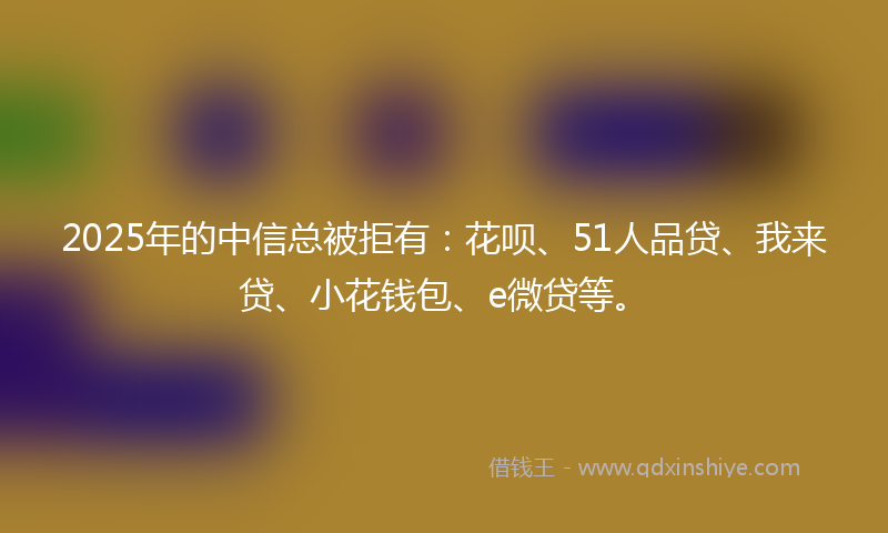 2025年的中信总被拒有：花呗、51人品贷、我来贷、小花钱包、e微贷等。