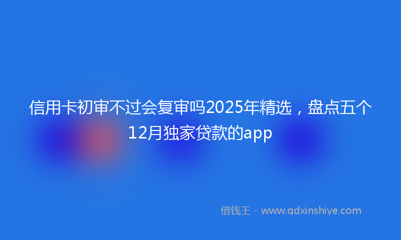 信用卡初审不过会复审吗2025年精选，盘点五个12月独家贷款的app