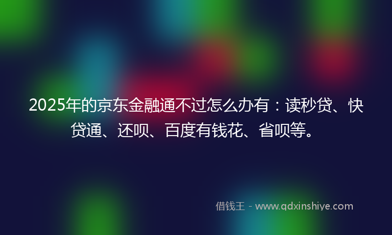 2025年的京东金融通不过怎么办有：读秒贷、快贷通、还呗、百度有钱花、省呗等。