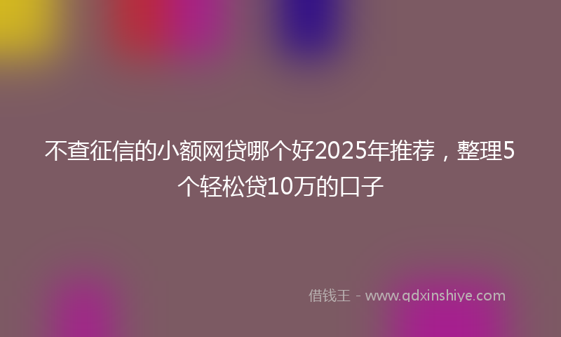 不查征信的小额网贷哪个好2025年推荐，整理5个轻松贷10万的口子