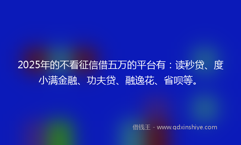 2025年的不看征信借五万的平台有：读秒贷、度小满金融、功夫贷、融逸花、省呗等。