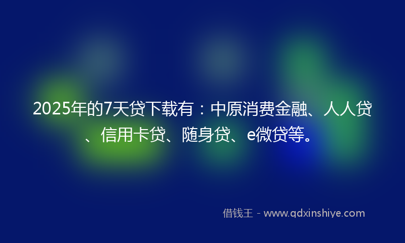 2025年的7天贷下载有：中原消费金融、人人贷、信用卡贷、随身贷、e微贷等。