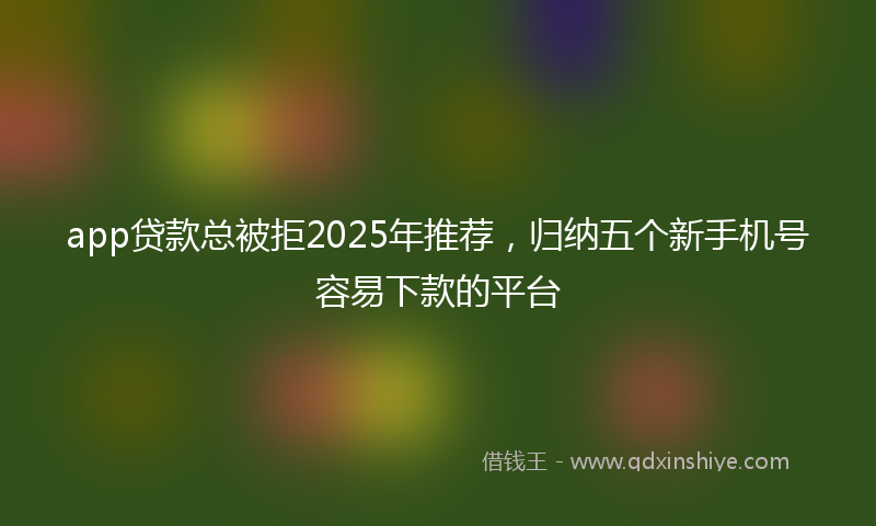 app贷款总被拒2025年推荐，归纳五个新手机号容易下款的平台