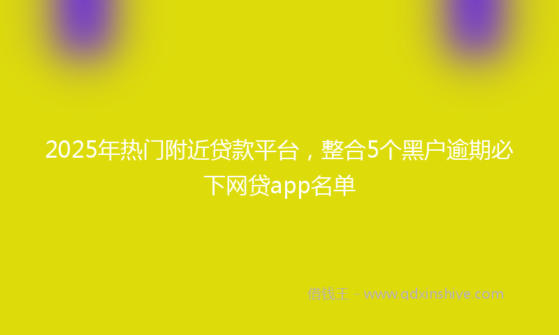 2025年热门附近贷款平台，整合5个黑户逾期必下网贷app名单