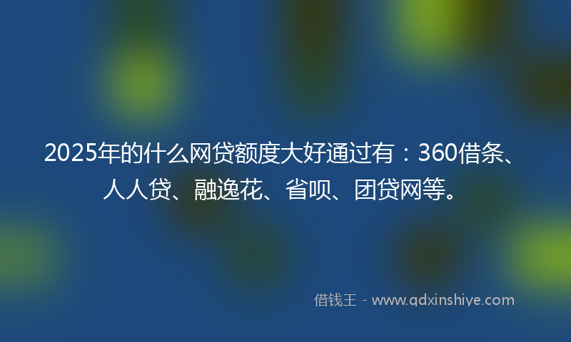2025年的什么网贷额度大好通过有：360借条、人人贷、融逸花、省呗、团贷网等。