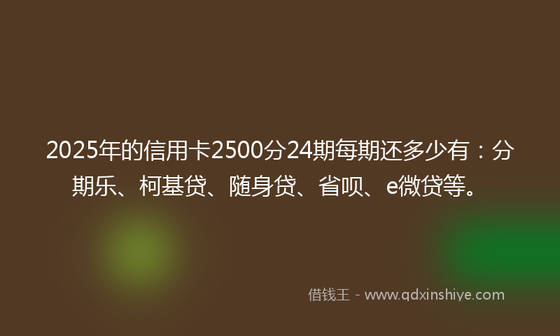 2025年的信用卡2500分24期每期还多少有：分期乐、柯基贷、随身贷、省呗、e微贷等。