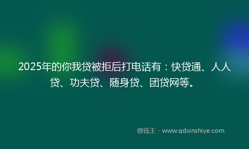 2025年的你我贷被拒后打电话有：快贷通、人人贷、功夫贷、随身贷、团贷网等。