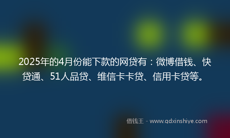 2025年的4月份能下款的网贷有：微博借钱、快贷通、51人品贷、维信卡卡贷、信用卡贷等。