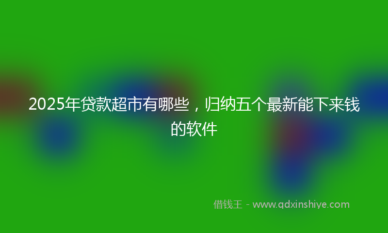 2025年贷款超市有哪些，归纳五个最新能下来钱的软件