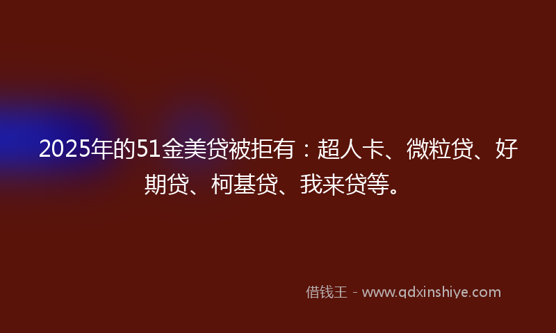 2025年的51金美贷被拒有：超人卡、微粒贷、好期贷、柯基贷、我来贷等。