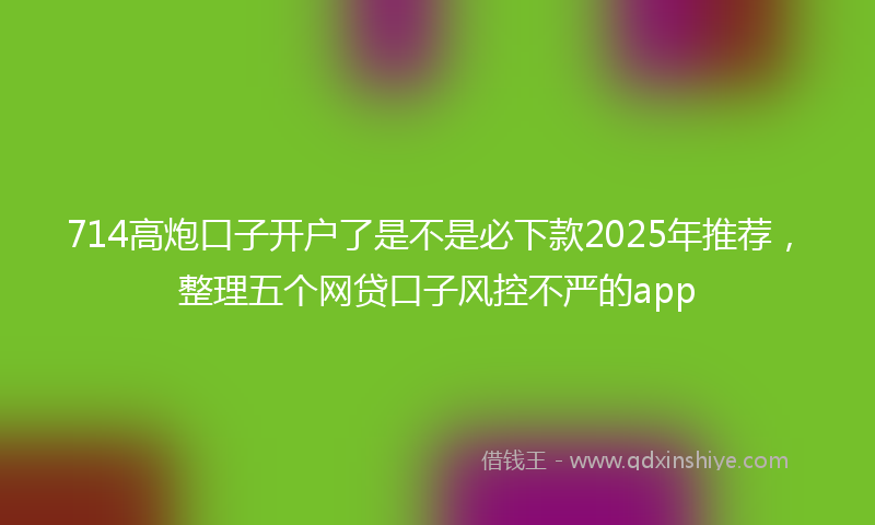 714高炮口子开户了是不是必下款2025年推荐，整理五个网贷口子风控不严的app