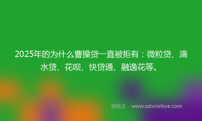 2025年的为什么曹操贷一直被拒有：微粒贷、滴水贷、花呗、快贷通、融逸花等。