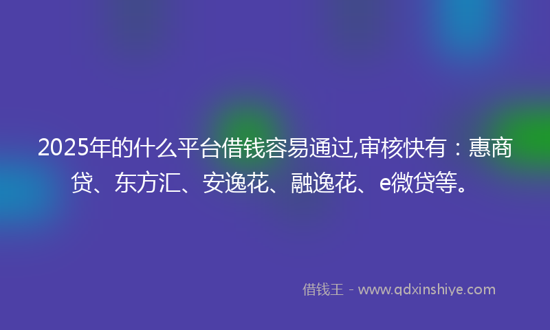 2025年的什么平台借钱容易通过,审核快有：惠商贷、东方汇、安逸花、融逸花、e微贷等。