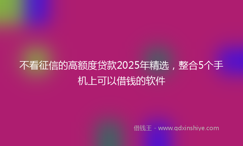 不看征信的高额度贷款2025年精选，整合5个手机上可以借钱的软件