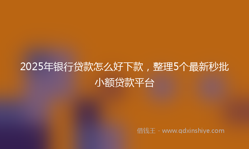 2025年银行贷款怎么好下款，整理5个最新秒批小额贷款平台