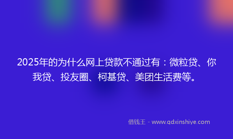 2025年的为什么网上贷款不通过有：微粒贷、你我贷、投友圈、柯基贷、美团生活费等。