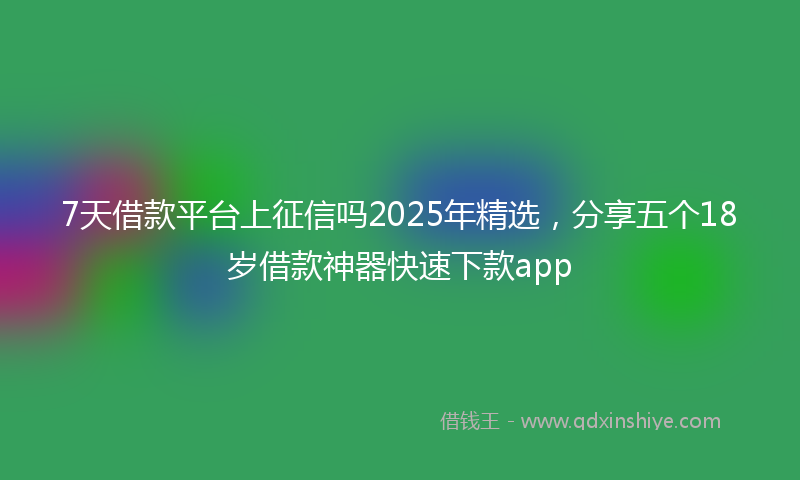 7天借款平台上征信吗2025年精选，分享五个18岁借款神器快速下款app